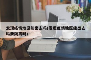 发现疫情地区能出去吗(发现疫情地区能出去吗要隔离吗)