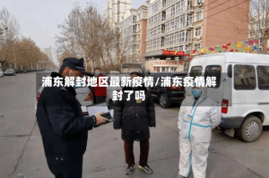 浦东解封地区最新疫情/浦东疫情解封了吗