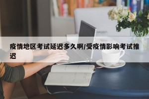 疫情地区考试延迟多久啊/受疫情影响考试推迟