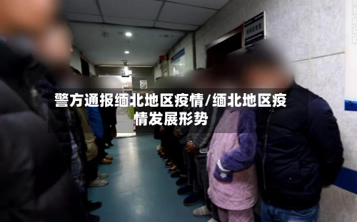 警方通报缅北地区疫情/缅北地区疫情发展形势-第1张图片